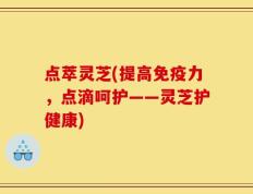 点萃灵芝(提高免疫力，点滴呵护——灵芝护健康)