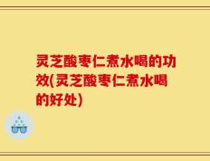 灵芝酸枣仁煮水喝的功效(灵芝酸枣仁煮水喝的好处)