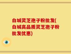 白城灵芝孢子粉批发(白城高品质灵芝孢子粉批发优惠)
