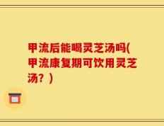 甲流后能喝灵芝汤吗(甲流康复期可饮用灵芝汤？)