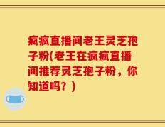 疯疯直播间老王灵芝孢子粉(老王在疯疯直播间推荐灵芝孢子粉，你知道吗？)