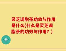 灵芝调脂茶功效与作用是什么(什么是灵芝调脂茶的功效与作用？)
