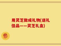 用灵芝做成礼物(送礼佳品——灵芝礼盒)