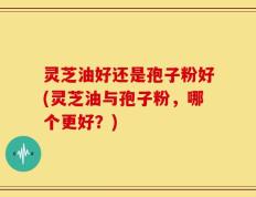 灵芝油好还是孢子粉好(灵芝油与孢子粉，哪个更好？)