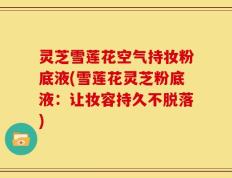 灵芝雪莲花空气持妆粉底液(雪莲花灵芝粉底液：让妆容持久不脱落)