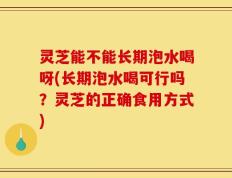 灵芝能不能长期泡水喝呀(长期泡水喝可行吗？灵芝的正确食用方式)