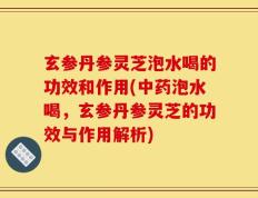 玄参丹参灵芝泡水喝的功效和作用(中药泡水喝，玄参丹参灵芝的功效与作用解析)