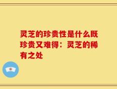 灵芝的珍贵性是什么既珍贵又难得：灵芝的稀有之处