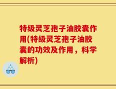 特级灵芝孢子油胶囊作用(特级灵芝孢子油胶囊的功效及作用，科学解析)