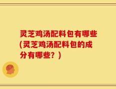 灵芝鸡汤配料包有哪些(灵芝鸡汤配料包的成分有哪些？)