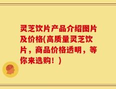 灵芝饮片产品介绍图片及价格(高质量灵芝饮片，商品价格透明，等你来选购！)