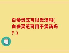 白参灵芝可以煲汤吗(白参灵芝可用于煲汤吗？)