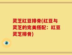 灵芝红豆排骨(红豆与灵芝的完美搭配：红豆灵芝排骨)