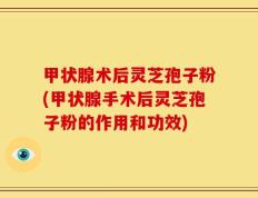 甲状腺术后灵芝孢子粉(甲状腺手术后灵芝孢子粉的作用和功效)