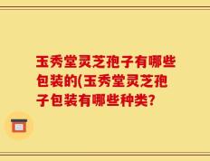 玉秀堂灵芝孢子有哪些包装的(玉秀堂灵芝孢子包装有哪些种类？