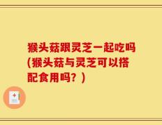 猴头菇跟灵芝一起吃吗(猴头菇与灵芝可以搭配食用吗？)
