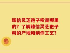 臻信灵芝孢子粉是哪里的？了解臻信灵芝孢子粉的产地和制作工艺？