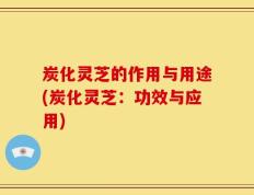 炭化灵芝的作用与用途(炭化灵芝：功效与应用)