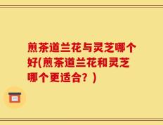 煎茶道兰花与灵芝哪个好(煎茶道兰花和灵芝哪个更适合？)