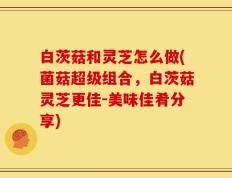 白茨菇和灵芝怎么做(菌菇超级组合，白茨菇灵芝更佳-美味佳肴分享)
