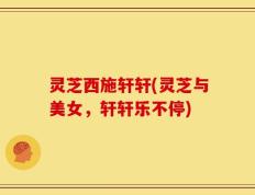 灵芝西施轩轩(灵芝与美女，轩轩乐不停)