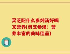 灵芝配什么参炖汤好喝又营养(灵芝参汤：营养丰富的美味佳品)