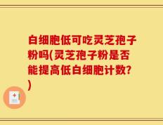 白细胞低可吃灵芝孢子粉吗(灵芝孢子粉是否能提高低白细胞计数？)