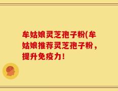 牟姑娘灵芝孢子粉(牟姑娘推荐灵芝孢子粉，提升免疫力！