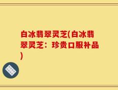 白冰翡翠灵芝(白冰翡翠灵芝：珍贵口服补品)