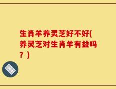 生肖羊养灵芝好不好(养灵芝对生肖羊有益吗？)