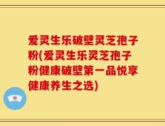 爱灵生乐破壁灵芝孢子粉(爱灵生乐灵芝孢子粉健康破壁第一品悦享健康养生之选)