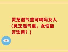 灵芝湿气重可喝吗女人(灵芝湿气重，女性能否饮用？)