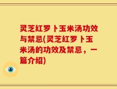灵芝红罗卜玉米汤功效与禁忌(灵芝红罗卜玉米汤的功效及禁忌，一篇介绍)
