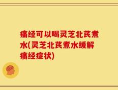 痛经可以喝灵芝北芪煮水(灵芝北芪煮水缓解痛经症状)