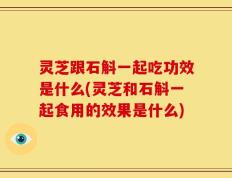 灵芝跟石斛一起吃功效是什么(灵芝和石斛一起食用的效果是什么)