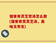 猪脊骨灵芝煲汤怎么做(猪脊骨煲灵芝汤，美味又养生)