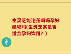 生灵芝能泡茶喝吗孕妇能喝吗(生灵芝茶是否适合孕妇饮用？)