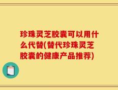 珍珠灵芝胶囊可以用什么代替(替代珍珠灵芝胶囊的健康产品推荐)
