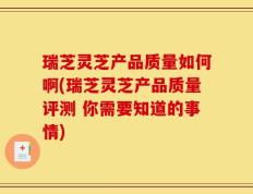 瑞芝灵芝产品质量如何啊(瑞芝灵芝产品质量评测 你需要知道的事情)
