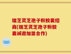 瑞芝灵芝孢子粉胶囊招商(瑞芝灵芝孢子粉胶囊诚邀加盟合作)