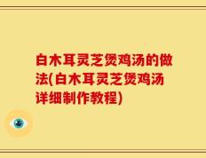 白木耳灵芝煲鸡汤的做法(白木耳灵芝煲鸡汤详细制作教程)