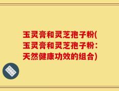 玉灵膏和灵芝孢子粉(玉灵膏和灵芝孢子粉：天然健康功效的组合)