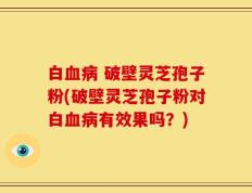 白血病 破壁灵芝孢子粉(破壁灵芝孢子粉对白血病有效果吗？)