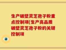 生产破壁灵芝孢子粉重点控制项(生产高品质破壁灵芝孢子粉的关键控制项