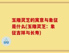 玉雕灵芝的寓意与象征是什么(玉雕灵芝：象征吉祥与长寿)