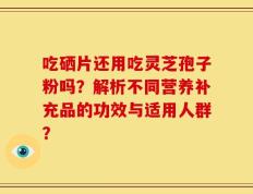 吃硒片还用吃灵芝孢子粉吗？解析不同营养补充品的功效与适用人群？