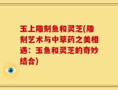 玉上雕刻鱼和灵芝(雕刻艺术与中草药之美相遇：玉鱼和灵芝的奇妙结合)