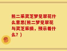 熊二采灵芝梦见翠花什么意思(熊二梦见翠花与灵芝采摘，预示着什么？)