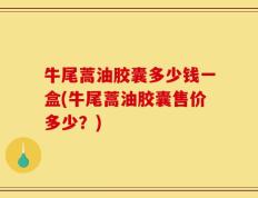 牛尾蒿油胶囊多少钱一盒(牛尾蒿油胶囊售价多少？)