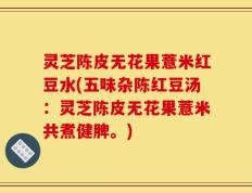 灵芝陈皮无花果薏米红豆水(五味杂陈红豆汤：灵芝陈皮无花果薏米共煮健脾。)